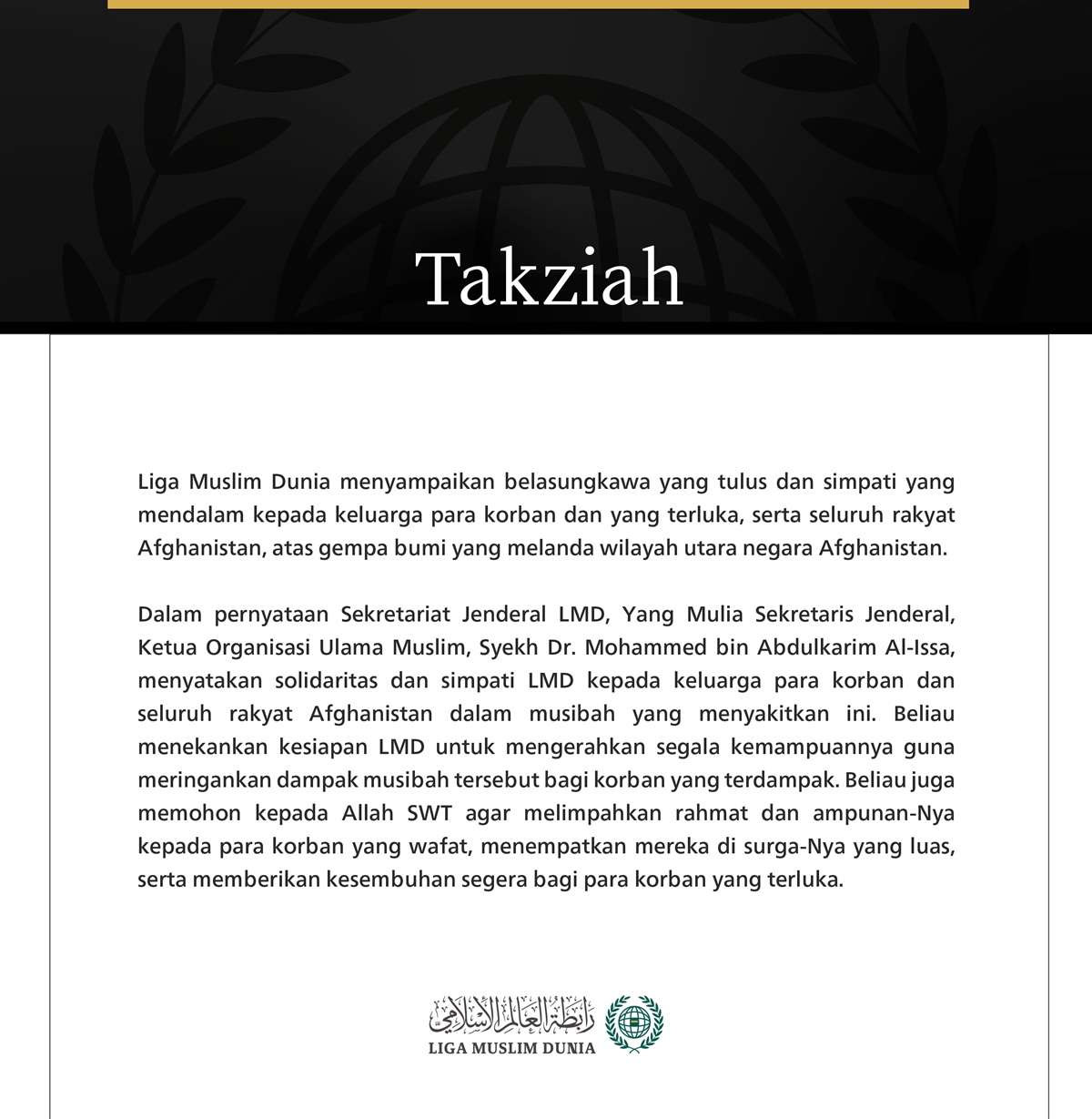 Liga Muslim Dunia menyampaikan belasungkawa yang tulus dan simpati yang mendalam kepada keluarga para korban dan yang terluka, serta seluruh rakyat Afghanistan, atas gempa bumi yang melanda wilayah utara negara Afghanistan.