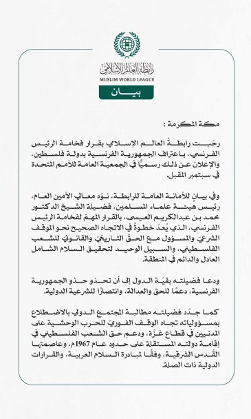 رابطةُ العالم الإسلامي ترحب بقرار الرئيس الفرنسي اعتراف بلاده بدولة فلسطين  مكة المكرمة: رحّبت رابطةُ العالم الإسلامي بقرار فخامة الرئيس الفرنسي، باعتراف الجمهورية الفرنسية بدولة فلسطين، والإعلان عن ذلك رسميًّا في الجمعية العامة للأمم المتحدة في سبتمبر المقبل.  وفي بيانٍ للأمانة العامة للرابطة، نوّه معالي الأمين العام، رئيس هيئة علماء المسلمين، فضيلة الشيخ الدكتور محمد بن عبدالكريم العيسى، بالقرار المهمّ لفخامة الرئيس الفرنسي، الذي يُعدّ خطوةً في الاتجاه الصحيح نحو الموقف الشرعيّ والمسؤول مع الحقّ التاريخيّ