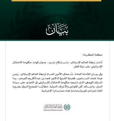 رابطة العالم الإسلامي تُدين العدوان الإسرائيلي على قطر  مكة المكرمة: أدانت رابطة العالم الإسلامي، باستنكارٍ شديد، عدوان قوات حكومة الاحتلال الإسرائيلي على دولة قطر.  وفي بيانٍ للأمانة العامة، ندَّد معالي الأمين العام لرابطة العالم الإسلامي، رئيس هيئة علماء المسلمين، فضيلة الشيخ الدكتور محمد بن عبدالكريم العيسى، بهذا المسلك الهمجيّ الذي تنتهجه حكومة الاحتلال الإسرائيلي في التعدِّي على سيادة الدول، وانتهاك كل القوانين والأعراف الدولية، مطالِبًا المجتمعَ الدوليَّ بضرورة اتّخاذ إجراءاتٍ فوريةٍ وحازمةٍ تجاه ممار